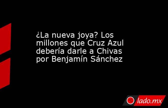 ¿La nueva joya? Los millones que Cruz Azul debería darle a Chivas por Benjamín Sánchez. Noticias en tiempo real