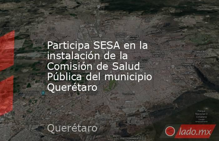 Participa SESA en la instalación de la Comisión de Salud Pública del municipio Querétaro. Noticias en tiempo real