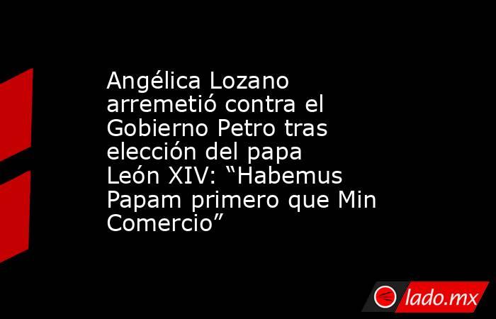Angélica Lozano arremetió contra el Gobierno Petro tras elección del papa León XIV: “Habemus Papam primero que Min Comercio” . Noticias en tiempo real