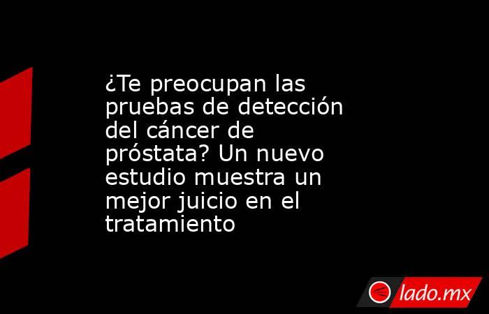 ¿Te preocupan las pruebas de detección del cáncer de próstata? Un nuevo estudio muestra un mejor juicio en el tratamiento. Noticias en tiempo real