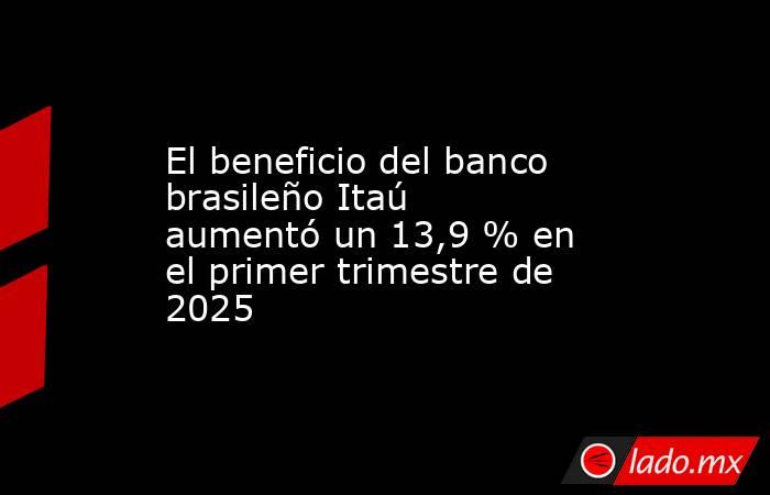 El beneficio del banco brasileño Itaú aumentó un 13,9 % en el primer trimestre de 2025. Noticias en tiempo real