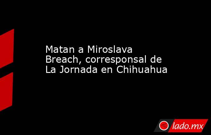 Matan a Miroslava Breach, corresponsal de La Jornada en Chihuahua. Noticias en tiempo real