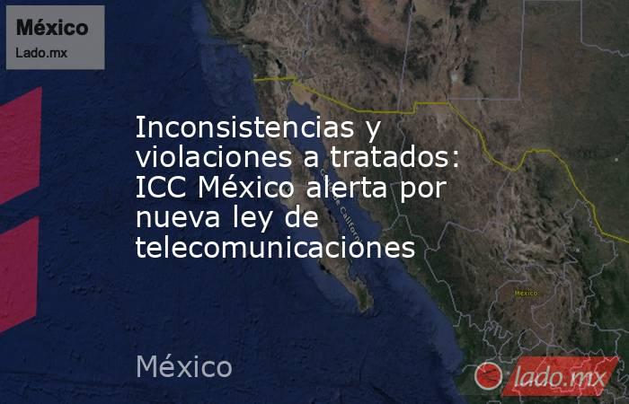 Inconsistencias y violaciones a tratados: ICC México alerta por nueva ley de telecomunicaciones. Noticias en tiempo real