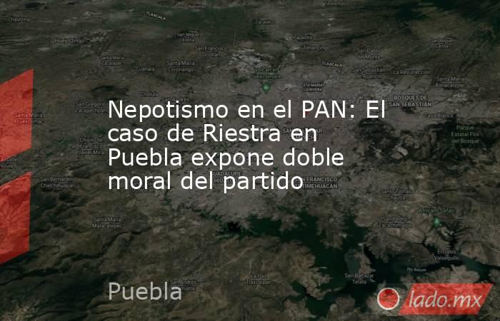 Nepotismo en el PAN: El caso de Riestra en Puebla expone doble moral del partido. Noticias en tiempo real