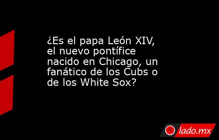 ¿Es el papa León XIV, el nuevo pontífice nacido en Chicago, un fanático de los Cubs o de los White Sox?. Noticias en tiempo real