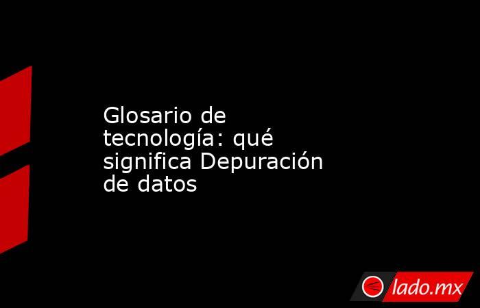 Glosario de tecnología: qué significa Depuración de datos. Noticias en tiempo real