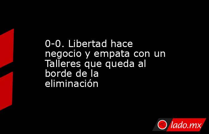 0-0. Libertad hace negocio y empata con un Talleres que queda al borde de la eliminación. Noticias en tiempo real