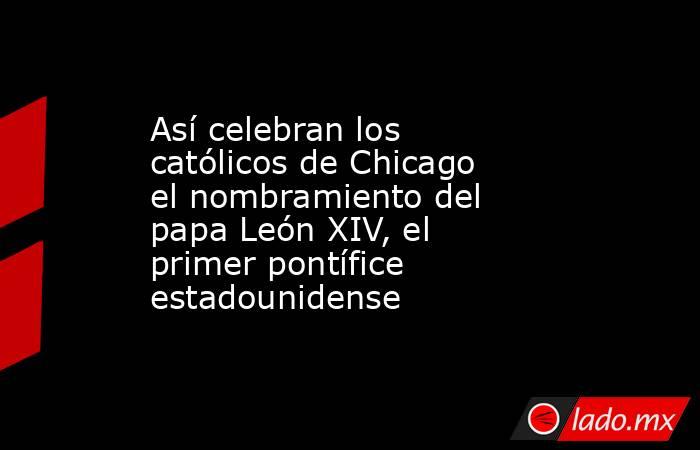 Así celebran los católicos de Chicago el nombramiento del papa León XIV, el primer pontífice estadounidense. Noticias en tiempo real