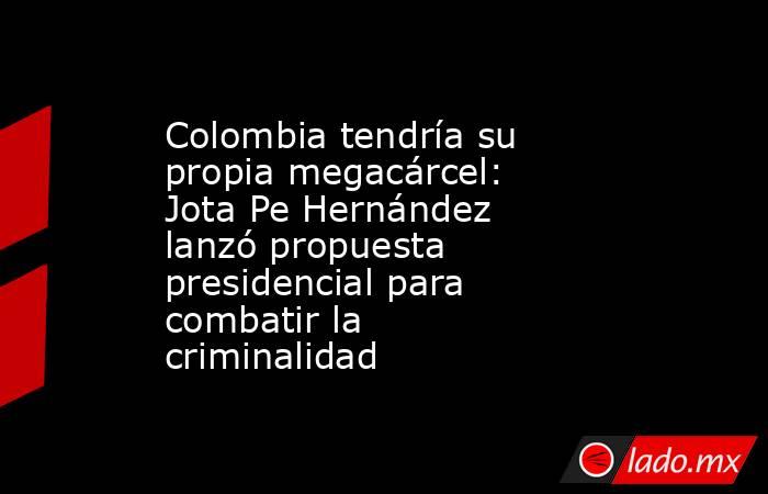 Colombia tendría su propia megacárcel: Jota Pe Hernández lanzó propuesta presidencial para combatir la criminalidad. Noticias en tiempo real