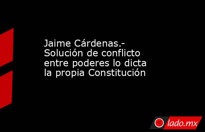 Jaime Cárdenas.- Solución de conflicto entre poderes lo dicta la propia Constitución. Noticias en tiempo real