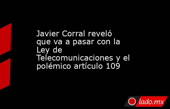Javier Corral reveló que va a pasar con la Ley de Telecomunicaciones y el polémico artículo 109 . Noticias en tiempo real