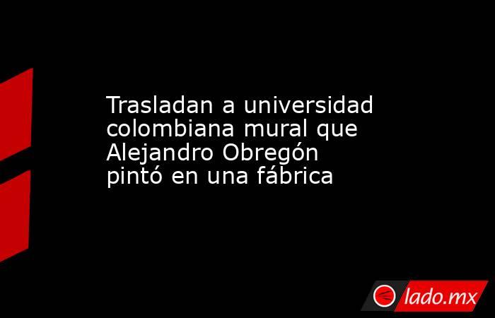Trasladan a universidad colombiana mural que Alejandro Obregón pintó en una fábrica. Noticias en tiempo real