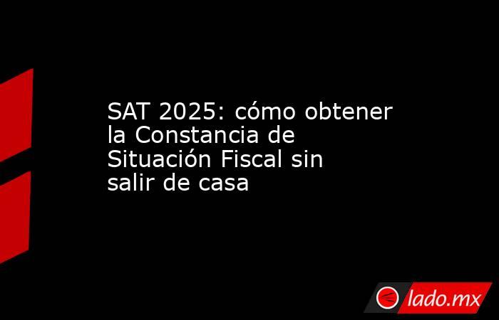 SAT 2025: cómo obtener la Constancia de Situación Fiscal sin salir de casa. Noticias en tiempo real