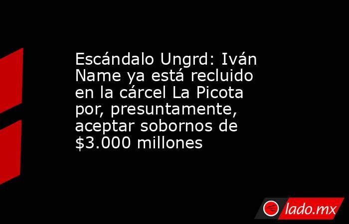 Escándalo Ungrd: Iván Name ya está recluido en la cárcel La Picota por, presuntamente, aceptar sobornos de $3.000 millones. Noticias en tiempo real