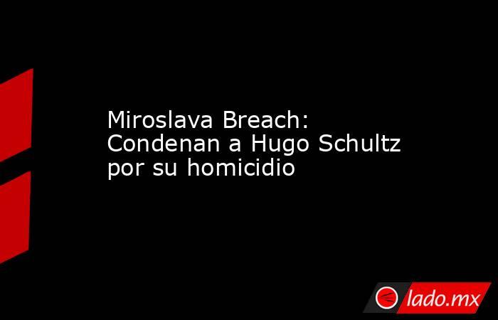 Miroslava Breach: Condenan a Hugo Schultz por su homicidio . Noticias en tiempo real