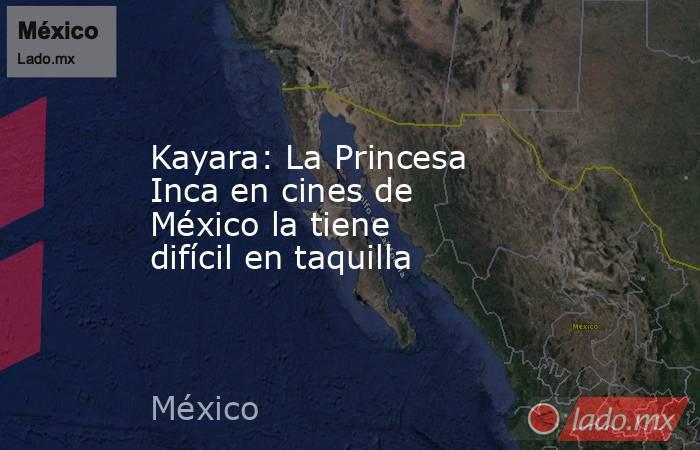 Kayara: La Princesa Inca en cines de México la tiene difícil en taquilla. Noticias en tiempo real