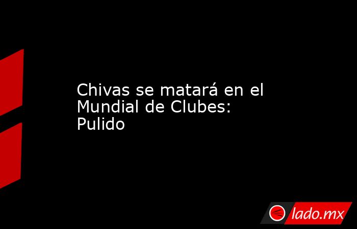 Chivas se matará en el Mundial de Clubes: Pulido. Noticias en tiempo real