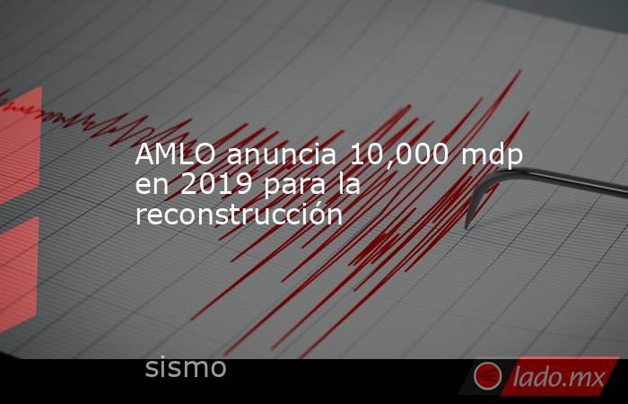 AMLO anuncia 10,000 mdp en 2019 para la reconstrucción. Noticias en tiempo real