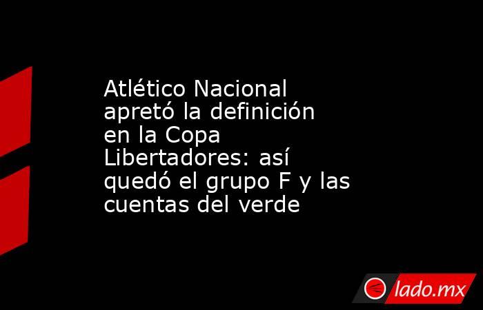 Atlético Nacional apretó la definición en la Copa Libertadores: así quedó el grupo F y las cuentas del verde. Noticias en tiempo real
