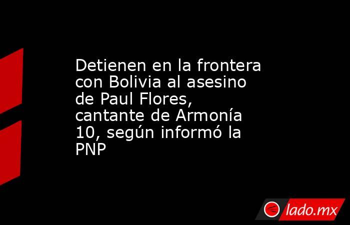Detienen en la frontera con Bolivia al asesino de Paul Flores, cantante de Armonía 10, según informó la PNP. Noticias en tiempo real