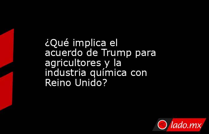¿Qué implica el acuerdo de Trump para agricultores y la industria química con Reino Unido?. Noticias en tiempo real