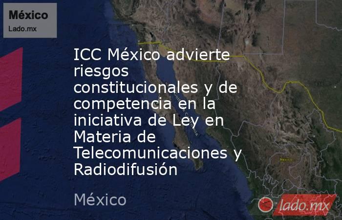 ICC México advierte riesgos constitucionales y de competencia en la iniciativa de Ley en Materia de Telecomunicaciones y Radiodifusión. Noticias en tiempo real