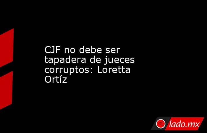 CJF no debe ser tapadera de jueces corruptos: Loretta Ortíz. Noticias en tiempo real