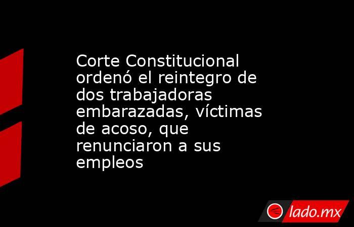 Corte Constitucional ordenó el reintegro de dos trabajadoras embarazadas, víctimas de acoso, que renunciaron a sus empleos. Noticias en tiempo real
