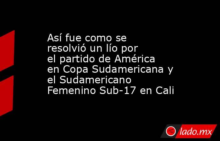 Así fue como se resolvió un lío por el partido de América en Copa Sudamericana y el Sudamericano Femenino Sub-17 en Cali. Noticias en tiempo real