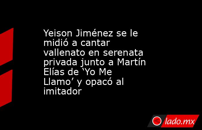 Yeison Jiménez se le midió a cantar vallenato en serenata privada junto a Martín Elías de ‘Yo Me Llamo’ y opacó al imitador. Noticias en tiempo real