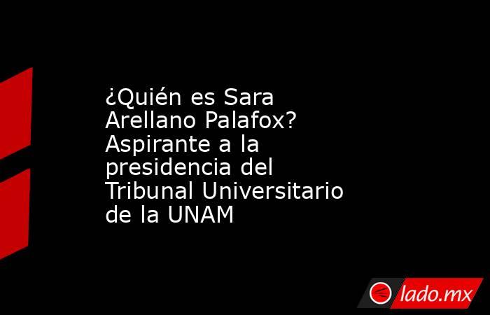 ¿Quién es Sara Arellano Palafox? Aspirante a la presidencia del Tribunal Universitario de la UNAM. Noticias en tiempo real