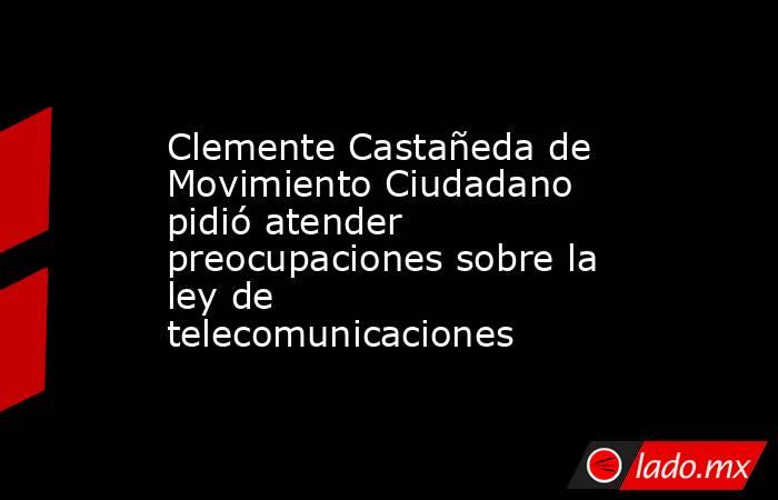 Clemente Castañeda de Movimiento Ciudadano pidió atender preocupaciones sobre la ley de telecomunicaciones. Noticias en tiempo real