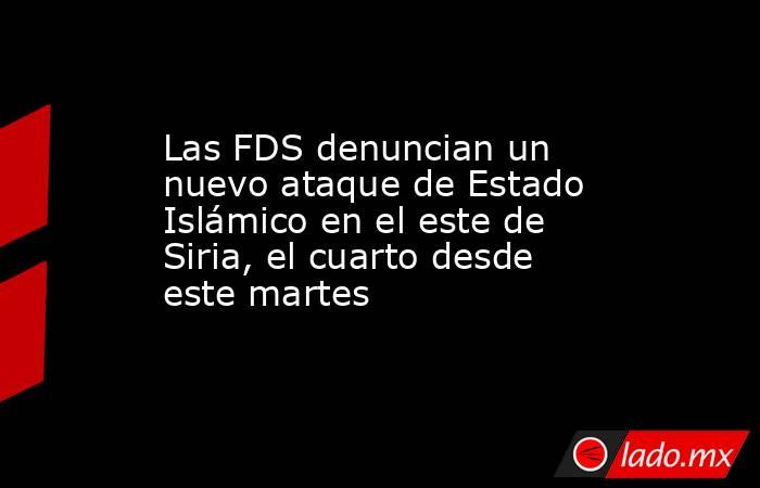Las FDS denuncian un nuevo ataque de Estado Islámico en el este de Siria, el cuarto desde este martes. Noticias en tiempo real