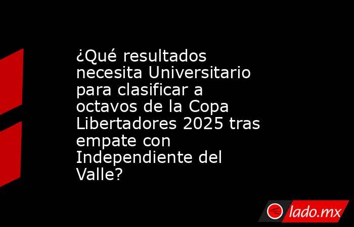 ¿Qué resultados necesita Universitario para clasificar a octavos de la Copa Libertadores 2025 tras empate con Independiente del Valle? . Noticias en tiempo real