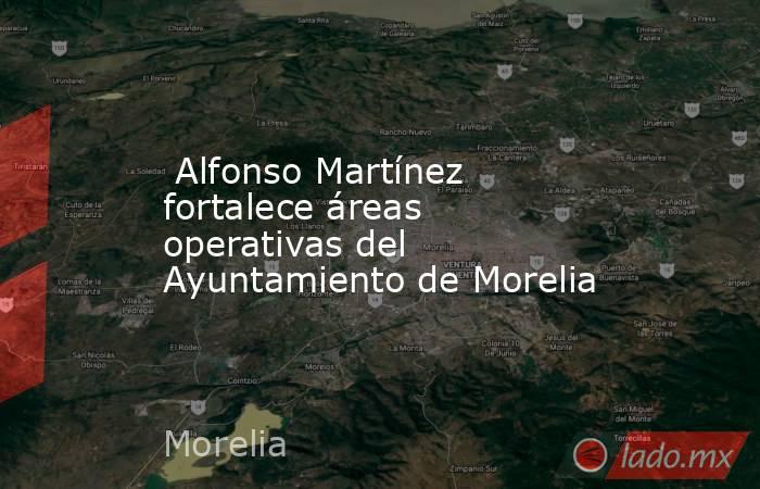  Alfonso Martínez fortalece áreas operativas del Ayuntamiento de Morelia. Noticias en tiempo real