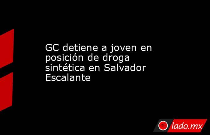 GC detiene a joven en posición de droga sintética en Salvador Escalante. Noticias en tiempo real