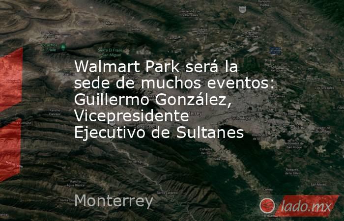 Walmart Park será la sede de muchos eventos: Guillermo González, Vicepresidente Ejecutivo de Sultanes. Noticias en tiempo real