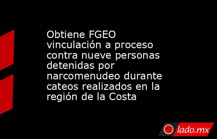 Obtiene FGEO vinculación a proceso contra nueve personas detenidas por narcomenudeo durante cateos realizados en la región de la Costa. Noticias en tiempo real