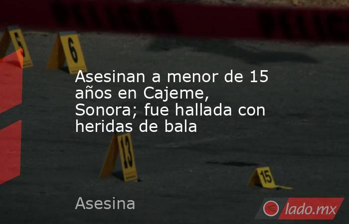 Asesinan a menor de 15 años en Cajeme, Sonora; fue hallada con heridas de bala. Noticias en tiempo real