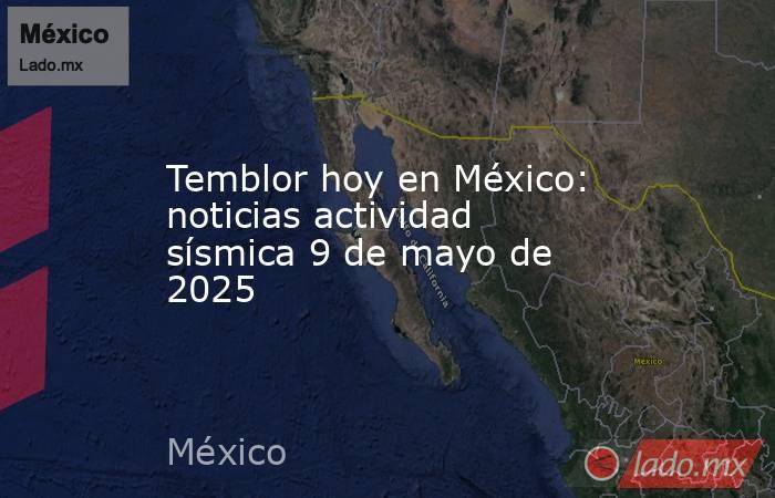 Temblor hoy en México: noticias actividad sísmica 9 de mayo de 2025. Noticias en tiempo real