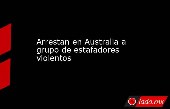 Arrestan en Australia a grupo de estafadores violentos. Noticias en tiempo real