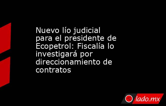 Nuevo lío judicial para el presidente de Ecopetrol: Fiscalía lo investigará por direccionamiento de contratos . Noticias en tiempo real