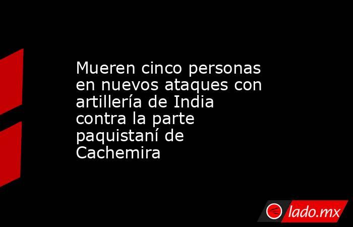 Mueren cinco personas en nuevos ataques con artillería de India contra la parte paquistaní de Cachemira. Noticias en tiempo real