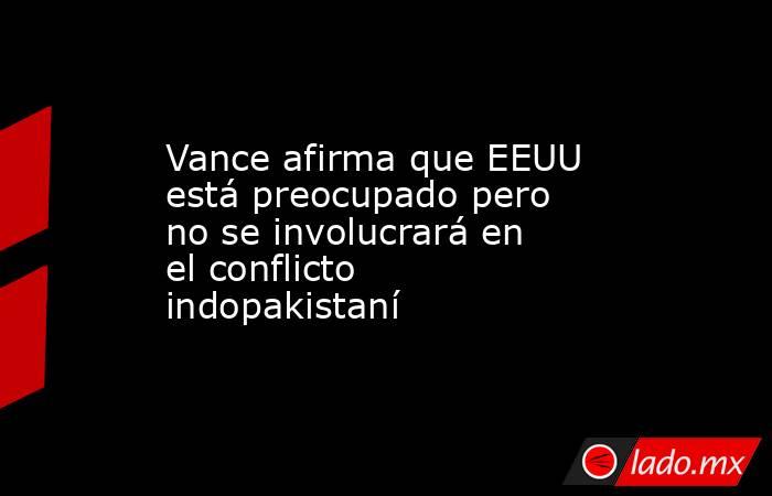 Vance afirma que EEUU está preocupado pero no se involucrará en el conflicto indopakistaní. Noticias en tiempo real