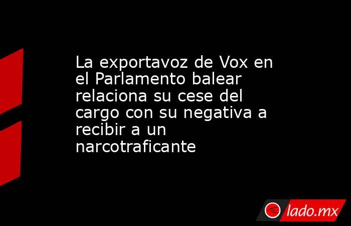 La exportavoz de Vox en el Parlamento balear relaciona su cese del cargo con su negativa a recibir a un narcotraficante. Noticias en tiempo real