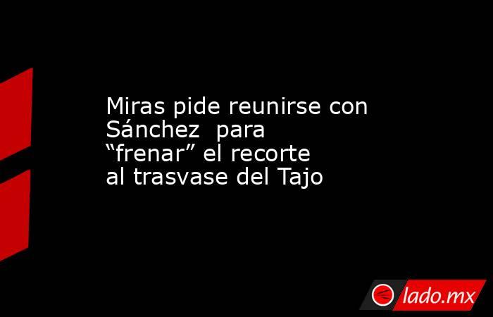 Miras pide reunirse con Sánchez  para “frenar” el recorte al trasvase del Tajo. Noticias en tiempo real