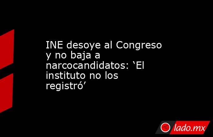 INE desoye al Congreso y no baja a narcocandidatos: ‘El instituto no los registró’ . Noticias en tiempo real