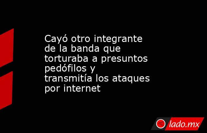 Cayó otro integrante de la banda que torturaba a presuntos pedófilos y transmitía los ataques por internet . Noticias en tiempo real