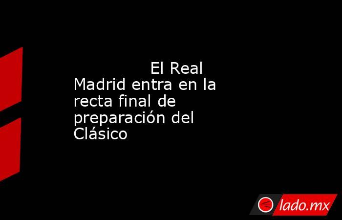                                                               El Real Madrid entra en la recta final de preparación del Clásico                                                          . Noticias en tiempo real