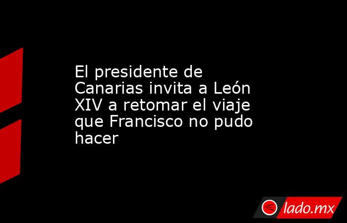 El presidente de Canarias invita a León XIV a retomar el viaje que Francisco no pudo hacer. Noticias en tiempo real
